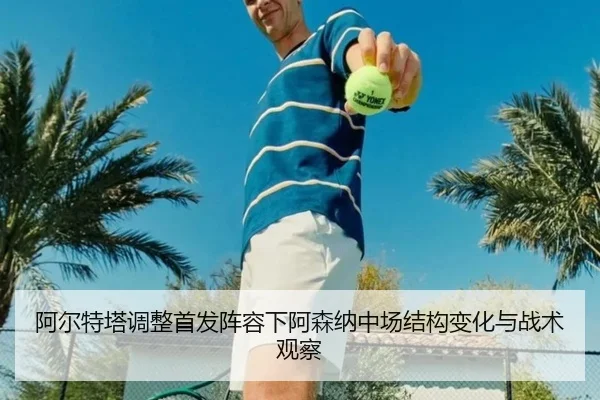 阿尔特塔调整首发阵容下阿森纳中场结构变化与战术观察