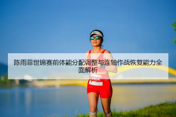 陈雨菲世锦赛前体能分配调整与连轴作战恢复能力全面解析